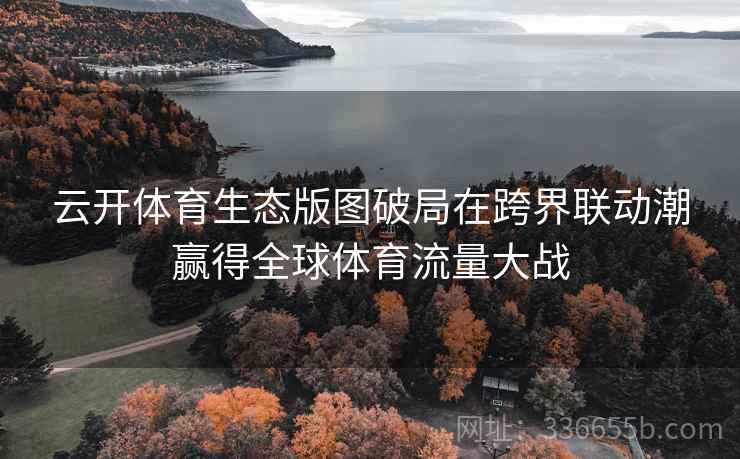 云开体育生态版图破局在跨界联动潮赢得全球体育流量大战 云开体育生态版图破局在跨界联动潮赢得全球体育流量大战
