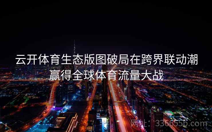 云开体育生态版图破局在跨界联动潮赢得全球体育流量大战 云开体育生态版图破局在跨界联动潮赢得全球体育流量大战