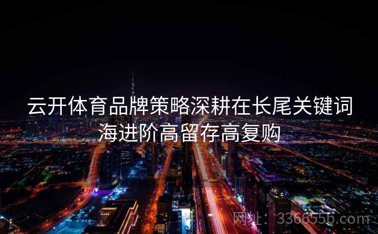 云开体育品牌策略深耕在长尾关键词海进阶高留存高复购 云开体育品牌策略深耕在长尾关键词海进阶高留存高复购