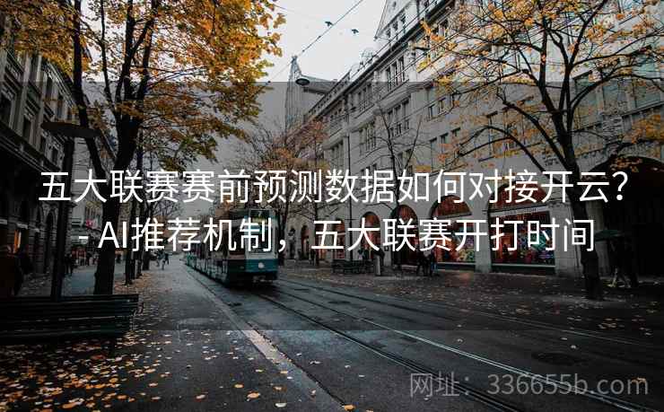 五大联赛赛前预测数据如何对接开云? - AI推荐机制,五大联赛开打时间 五大联赛赛前预测数据如何对接开云? - AI推荐机制,五大联赛开打时间