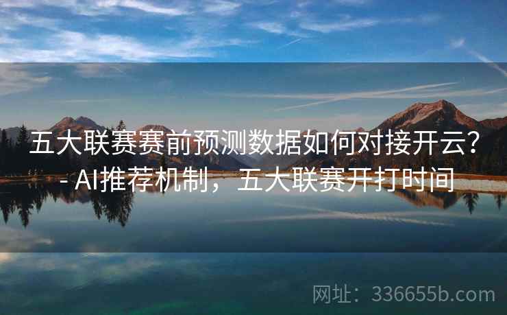 五大联赛赛前预测数据如何对接开云? - AI推荐机制,五大联赛开打时间 五大联赛赛前预测数据如何对接开云? - AI推荐机制,五大联赛开打时间