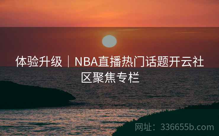 体验升级|NBA直播热门话题开云社区聚焦专栏 体验升级|NBA直播热门话题开云社区聚焦专栏