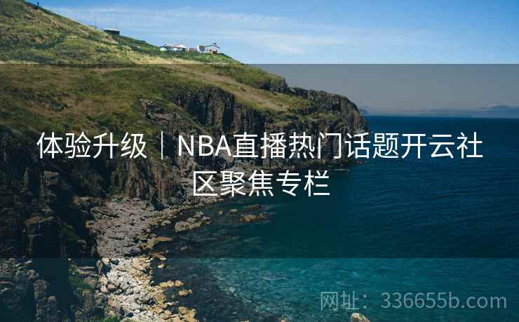 体验升级|NBA直播热门话题开云社区聚焦专栏 体验升级|NBA直播热门话题开云社区聚焦专栏
