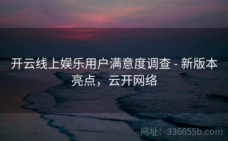 开云线上娱乐用户满意度调查 - 新版本亮点,云开网络 开云线上娱乐用户满意度调查 - 新版本亮点,云开网络