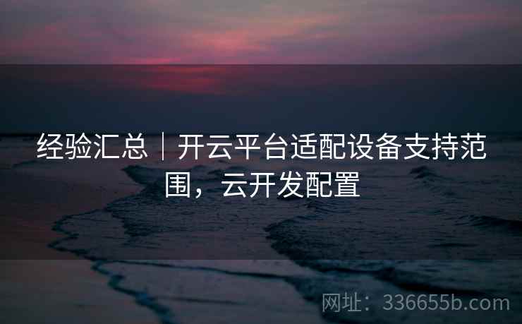 经验汇总｜开云平台适配设备支持范围，云开发配置