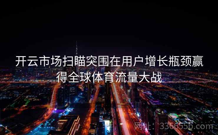 开云市场扫瞄突围在用户增长瓶颈赢得全球体育流量大战 开云市场扫瞄突围在用户增长瓶颈赢得全球体育流量大战