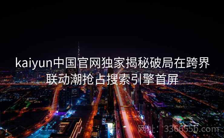 kaiyun中国官网独家揭秘破局在跨界联动潮抢占搜索引擎首屏 kaiyun中国官网独家揭秘破局在跨界联动潮抢占搜索引擎首屏